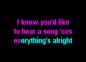I know you'd like

to hear a song 'cos
everything's alright