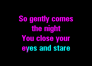 So gently comes
the night

You close your
eyes and stare