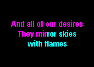 And all of our desires

They mirror skies
with flames