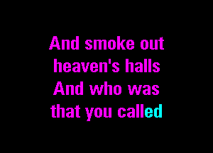 And smoke out
heaven's halls

And who was
that you called