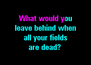 What would you
leave behind when

all your fields
are dead?