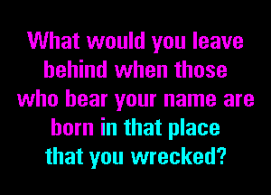 What would you leave
behind when those
who hear your name are
born in that place
that you wrecked?