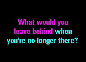 What would you

leave behind when
you're no longer there?