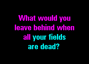 What would you
leave behind when

all your fields
are dead?