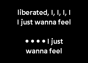 liberated, l, l, l, I
ljust wanna feel

0 o o o I just
wanna feel