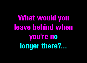 What would you
leave behind when

you're no
longer there?...