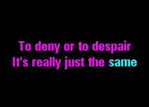 To deny or to despair

It's really just the same