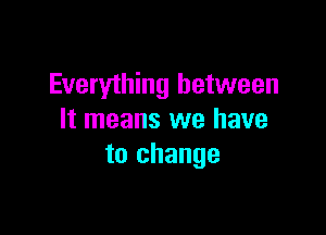 Everything between

It means we have
to change