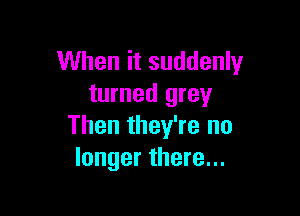 When it suddenly
turned grey

Then they're no
longer there...