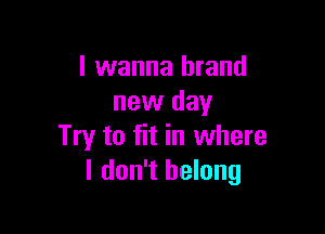 I wanna brand
new day

Try to fit in where
I don't belong