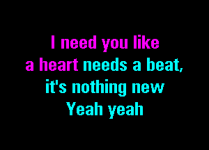 I need you like
a heart needs a beat,

it's nothing new
Yeah yeah