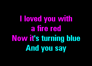 I loved you with
a fire red

Now it's turning blue
And you say