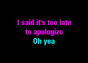 I said it's too late

to apologize
Oh yea