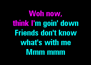 Woh now.
think I'm goin' down

Friends don't know
what's with me
Mmm mmm