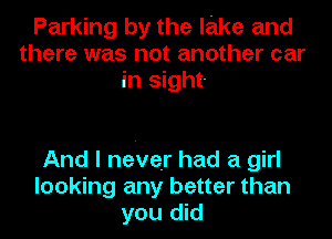 Parking by the lake and
there was not another car
in sight-

And I never had a girl
looking any better than
you did