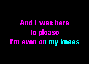 And I was here

to please
I'm even on my knees