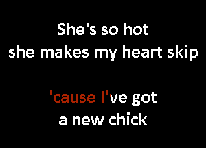 She's so hot
she makes my heart skip

'cause I've got
a new chick