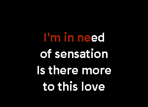 I'm in need

of sensation
Is there more
to this love