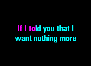 If I told you that I

want nothing more