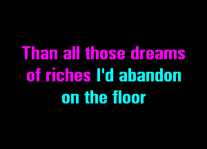 Than all those dreams

of riches I'd abandon
on the floor