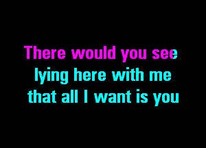 There would you see

lying here with me
that all I want is you