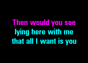 Then would you see

lying here with me
that all I want is you