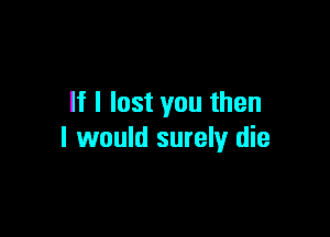 If I lost you then

I would surely die