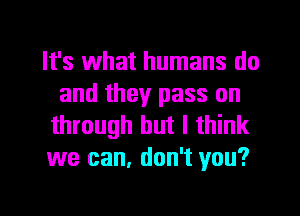 It's what humans do
and they pass on

through but I think
we can, don't you?