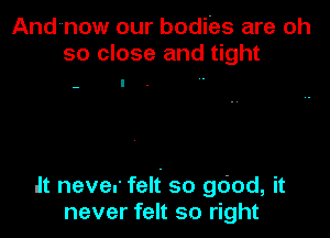 Andnow our bodies are oh
so close and tight

It never felt so good, it
never felt so right