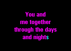 You and
me together

through the days
and nights