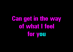 Can get in the way

of what I feel
for you