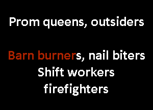 Prom queens, outsiders

Barn burners, nail biters
Shift workers
firefighters