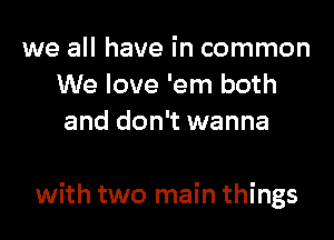 we all have in common
We love 'em both
and don't wanna

with two main things