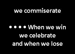 we commiserate

o o o 0 When we win
we celebrate
and when we lose