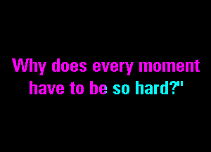 Why does every moment

have to be so hard?