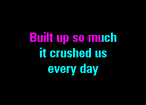 Built up so much

it crushed us
every day