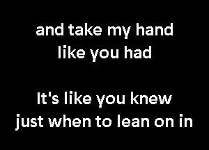 and take my hand
like you had

It's like you knew
just when to lean on in