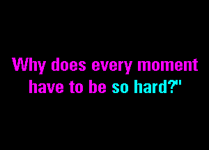 Why does every moment

have to be so hard?
