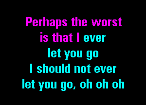 Perhaps the worst
is that I ever

let you go
I should not ever
let you go, oh oh oh