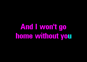 And I won't go

home without you