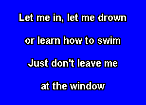 Let me in, let me drown

or learn how to swim
Just don't leave me

at the window