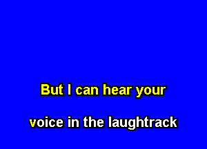 But I can hear your

voice in the laughtrack