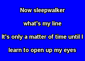 Now Sleepwalker
what's my line

It's only a matter of time until I

learn to open up my eyes