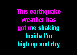This earthquake
weather has

got me shaking
Inside I'm
high up and dry