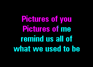 Pictures of you
Pictures of me

remind us all of
what we used to he