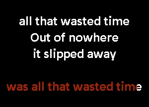 all that wasted time
Out of nowhere
it slipped away

was all that wasted time