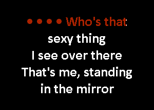 0 0 0 0 Who's that
sexy thing

I see over there
That's me, standing
in the mirror