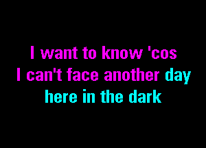 I want to know 'cos

I can't face another clayr
here in the dark