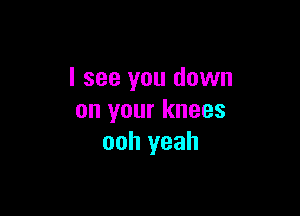 I see you down

on your knees
ooh yeah