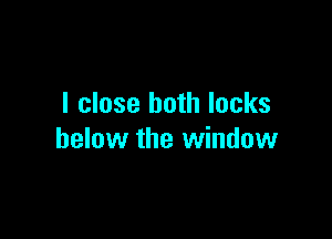 I close both locks

below the window
